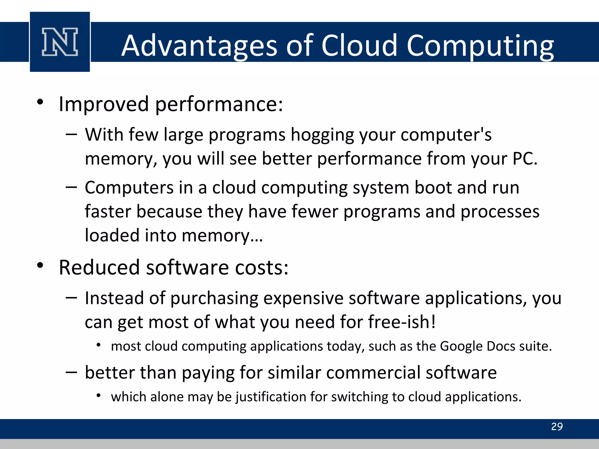 Advantages of Cloud Computing
• Improved performance:
– With few large programs hogging your computer's
memory, you will see better performance from your PC.
– Computers in a cloud computing system boot and run
faster because they have fewer programs and processes
loaded into memory…
• Reduced software costs:
– Instead of purchasing expensive software applications, you
can get most of what you need for free-ish!
• most cloud computing applications today, such as the Google Docs suite.
– better than paying for similar commercial software
• which alone may be justification for switching to cloud applications.
29
 