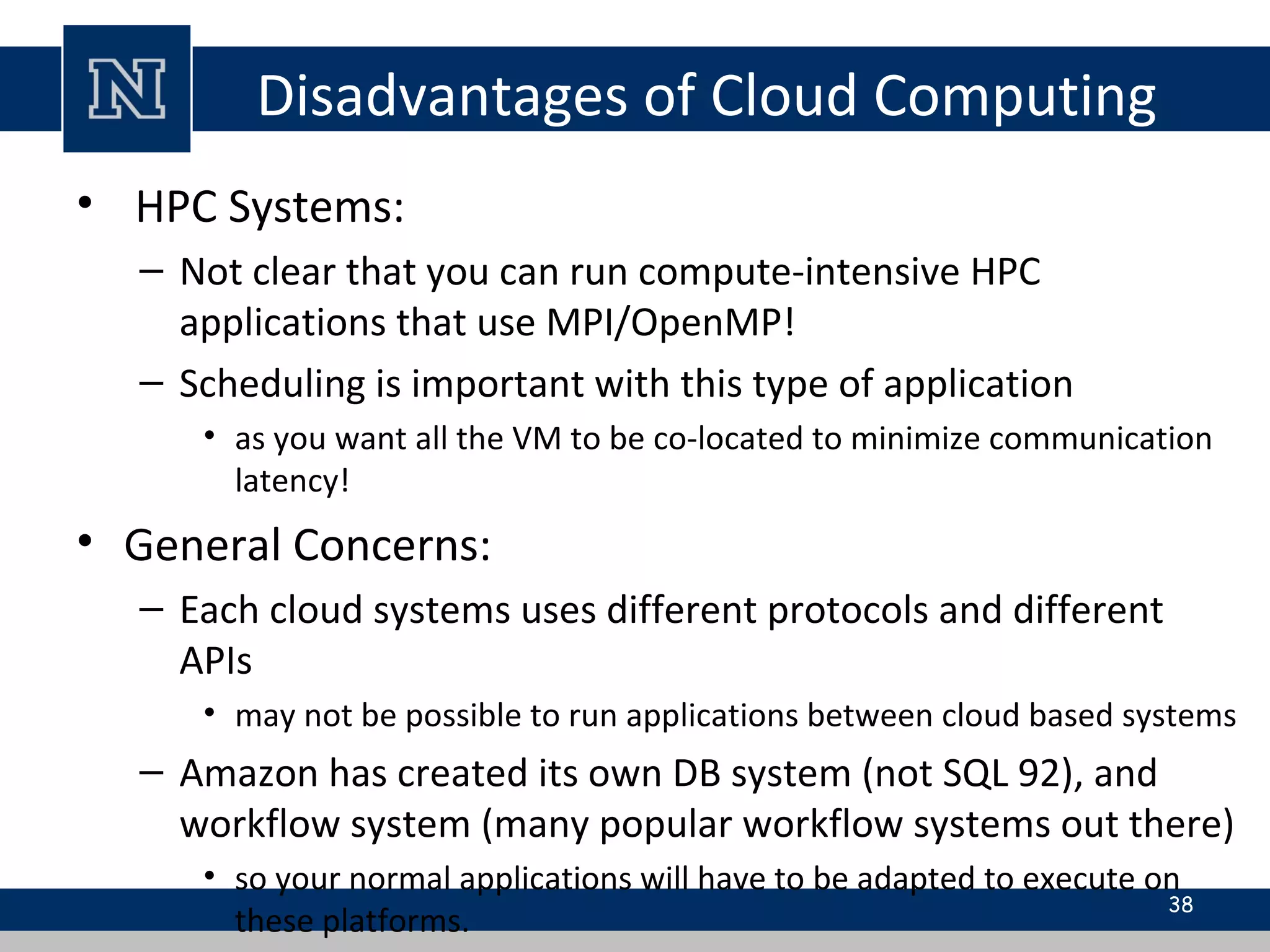 Disadvantages of Cloud Computing
• HPC Systems:
– Not clear that you can run compute-intensive HPC
applications that use MPI/OpenMP!
– Scheduling is important with this type of application
• as you want all the VM to be co-located to minimize communication
latency!
• General Concerns:
– Each cloud systems uses different protocols and different
APIs
• may not be possible to run applications between cloud based systems
– Amazon has created its own DB system (not SQL 92), and
workflow system (many popular workflow systems out there)
• so your normal applications will have to be adapted to execute on
these platforms.
38
 
