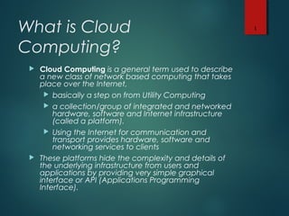 What is Cloud
Computing?
 Cloud Computing is a general term used to describe
a new class of network based computing that takes
place over the Internet,
 basically a step on from Utility Computing
 a collection/group of integrated and networked
hardware, software and Internet infrastructure
(called a platform).
 Using the Internet for communication and
transport provides hardware, software and
networking services to clients
 These platforms hide the complexity and details of
the underlying infrastructure from users and
applications by providing very simple graphical
interface or API (Applications Programming
Interface).
1
 