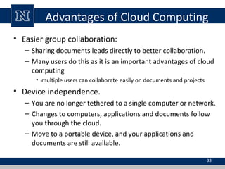 Advantages of Cloud Computing
• Easier group collaboration:
– Sharing documents leads directly to better collaboration.
– Many users do this as it is an important advantages of cloud
computing
• multiple users can collaborate easily on documents and projects
• Device independence.
– You are no longer tethered to a single computer or network.
– Changes to computers, applications and documents follow
you through the cloud.
– Move to a portable device, and your applications and
documents are still available.
33
 