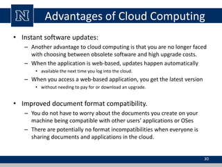 Advantages of Cloud Computing
• Instant software updates:
– Another advantage to cloud computing is that you are no longer faced
with choosing between obsolete software and high upgrade costs.
– When the application is web-based, updates happen automatically
• available the next time you log into the cloud.
– When you access a web-based application, you get the latest version
• without needing to pay for or download an upgrade.
• Improved document format compatibility.
– You do not have to worry about the documents you create on your
machine being compatible with other users' applications or OSes
– There are potentially no format incompatibilities when everyone is
sharing documents and applications in the cloud.
30
 