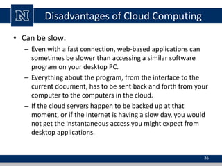 Disadvantages of Cloud Computing
• Can be slow:
– Even with a fast connection, web-based applications can
sometimes be slower than accessing a similar software
program on your desktop PC.
– Everything about the program, from the interface to the
current document, has to be sent back and forth from your
computer to the computers in the cloud.
– If the cloud servers happen to be backed up at that
moment, or if the Internet is having a slow day, you would
not get the instantaneous access you might expect from
desktop applications.
36
 