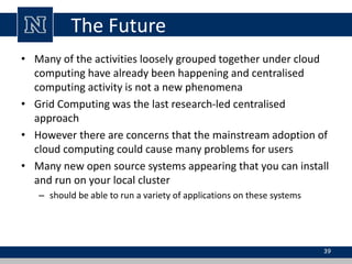 The Future
• Many of the activities loosely grouped together under cloud
computing have already been happening and centralised
computing activity is not a new phenomena
• Grid Computing was the last research-led centralised
approach
• However there are concerns that the mainstream adoption of
cloud computing could cause many problems for users
• Many new open source systems appearing that you can install
and run on your local cluster
– should be able to run a variety of applications on these systems
39
 