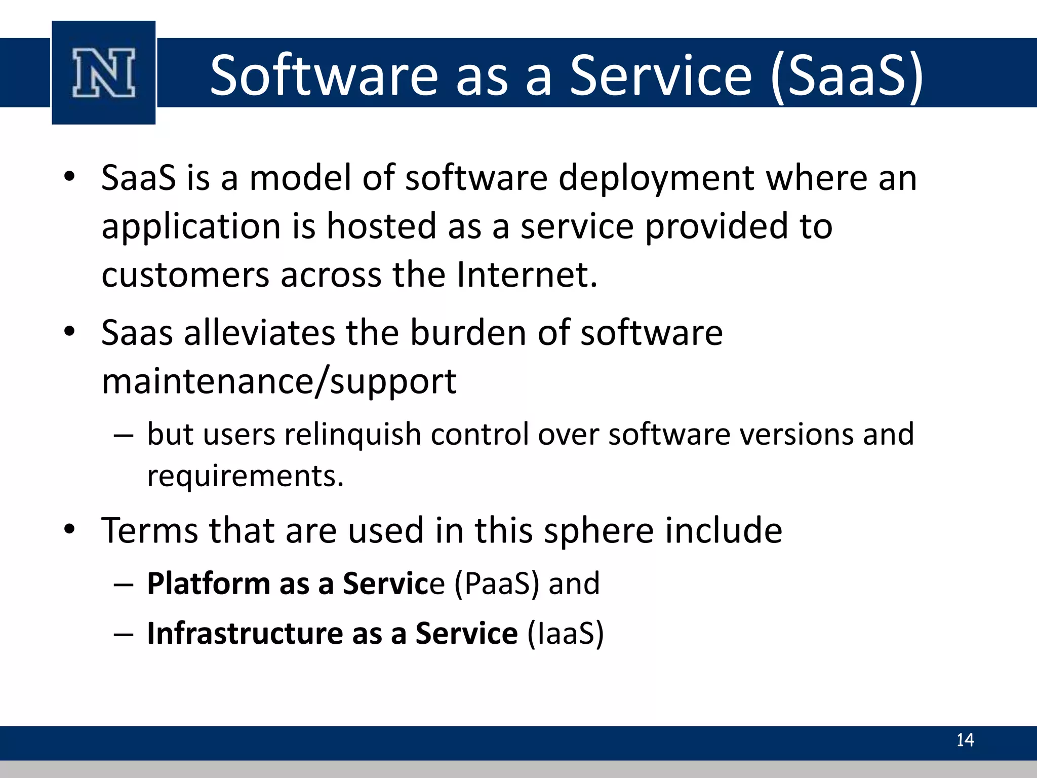 Software as a Service (SaaS)
• SaaS is a model of software deployment where an
application is hosted as a service provided to
customers across the Internet.
• Saas alleviates the burden of software
maintenance/support
– but users relinquish control over software versions and
requirements.
• Terms that are used in this sphere include
– Platform as a Service (PaaS) and
– Infrastructure as a Service (IaaS)
14
 