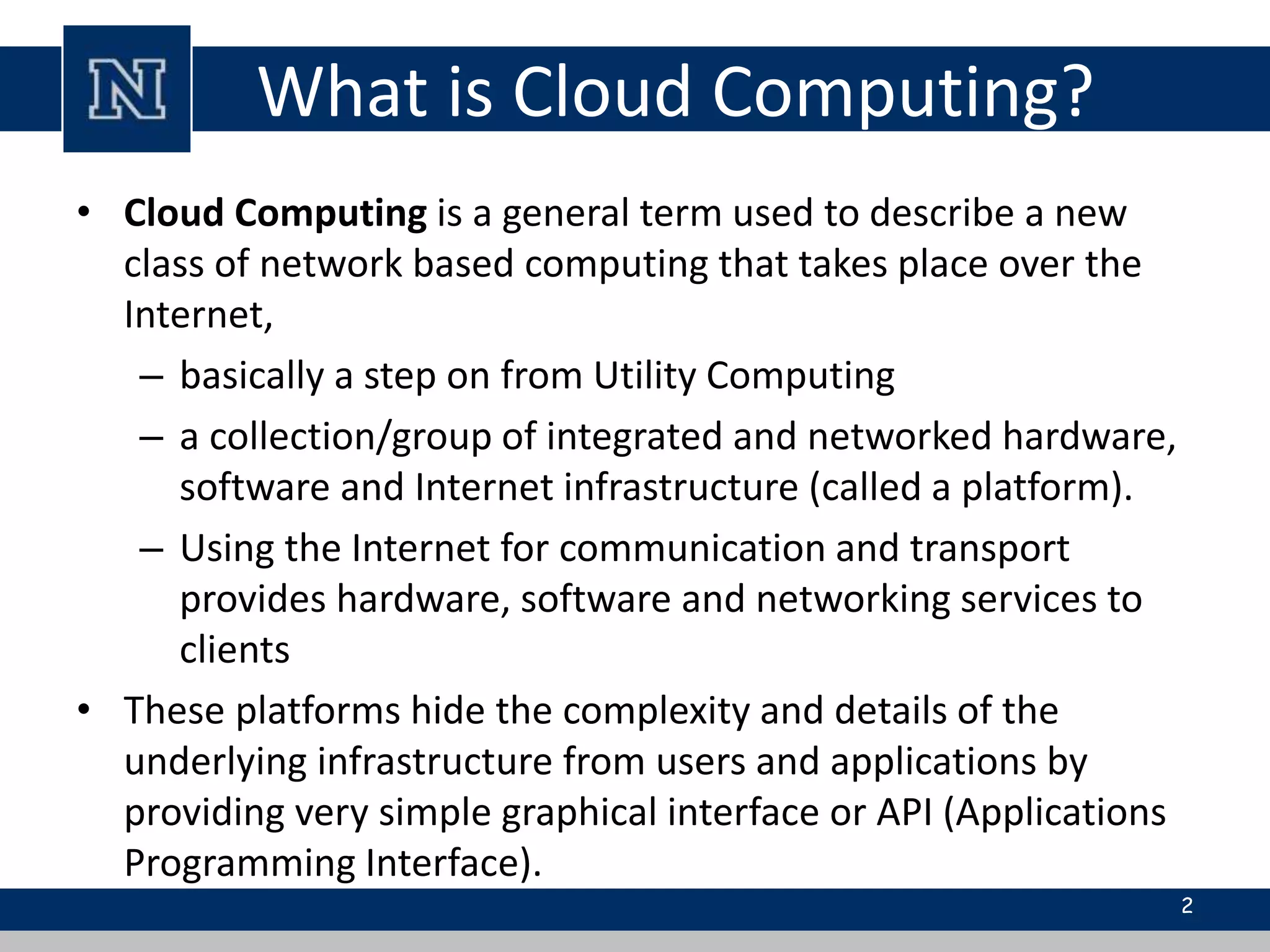 What is Cloud Computing?
• Cloud Computing is a general term used to describe a new
class of network based computing that takes place over the
Internet,
– basically a step on from Utility Computing
– a collection/group of integrated and networked hardware,
software and Internet infrastructure (called a platform).
– Using the Internet for communication and transport
provides hardware, software and networking services to
clients
• These platforms hide the complexity and details of the
underlying infrastructure from users and applications by
providing very simple graphical interface or API (Applications
Programming Interface).
2
 