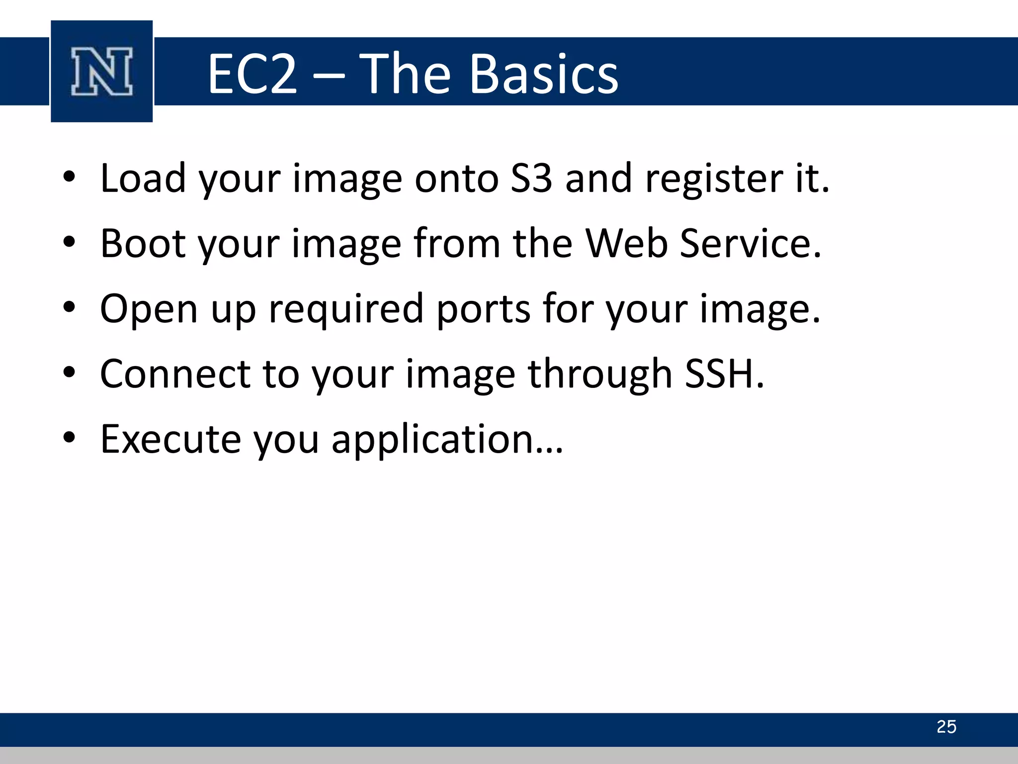 EC2 – The Basics
• Load your image onto S3 and register it.
• Boot your image from the Web Service.
• Open up required ports for your image.
• Connect to your image through SSH.
• Execute you application…
25
 