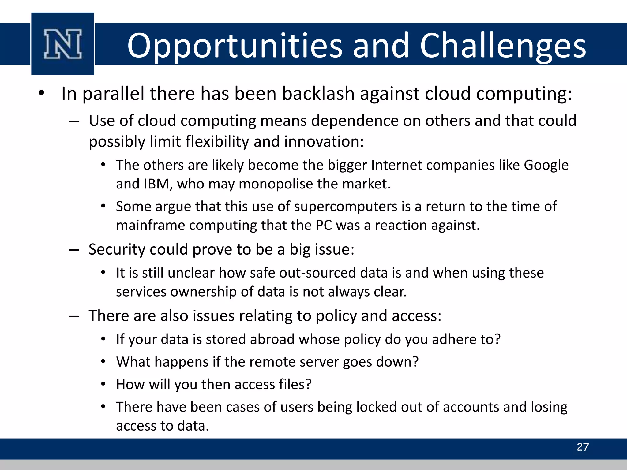 Opportunities and Challenges
• In parallel there has been backlash against cloud computing:
– Use of cloud computing means dependence on others and that could
possibly limit flexibility and innovation:
• The others are likely become the bigger Internet companies like Google
and IBM, who may monopolise the market.
• Some argue that this use of supercomputers is a return to the time of
mainframe computing that the PC was a reaction against.
– Security could prove to be a big issue:
• It is still unclear how safe out-sourced data is and when using these
services ownership of data is not always clear.
– There are also issues relating to policy and access:
• If your data is stored abroad whose policy do you adhere to?
• What happens if the remote server goes down?
• How will you then access files?
• There have been cases of users being locked out of accounts and losing
access to data.
27
 