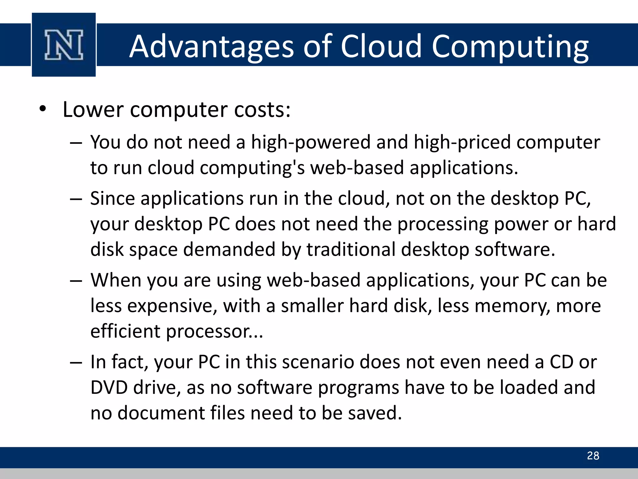 Advantages of Cloud Computing
• Lower computer costs:
– You do not need a high-powered and high-priced computer
to run cloud computing's web-based applications.
– Since applications run in the cloud, not on the desktop PC,
your desktop PC does not need the processing power or hard
disk space demanded by traditional desktop software.
– When you are using web-based applications, your PC can be
less expensive, with a smaller hard disk, less memory, more
efficient processor...
– In fact, your PC in this scenario does not even need a CD or
DVD drive, as no software programs have to be loaded and
no document files need to be saved.
28
 