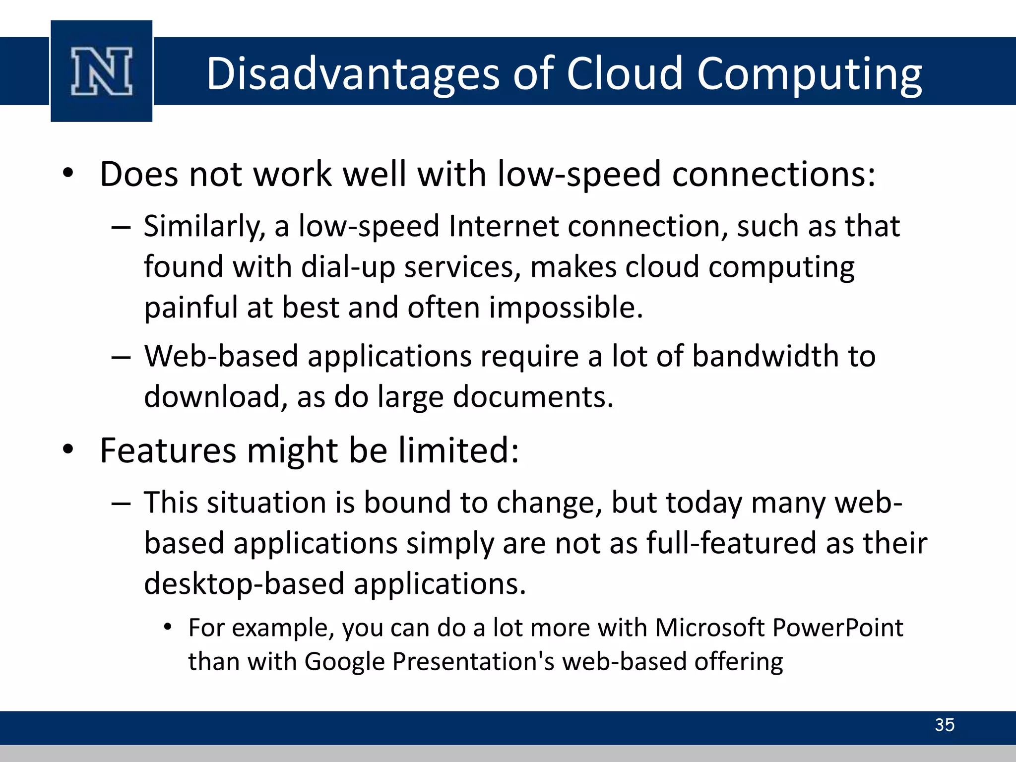 Disadvantages of Cloud Computing
• Does not work well with low-speed connections:
– Similarly, a low-speed Internet connection, such as that
found with dial-up services, makes cloud computing
painful at best and often impossible.
– Web-based applications require a lot of bandwidth to
download, as do large documents.
• Features might be limited:
– This situation is bound to change, but today many web-
based applications simply are not as full-featured as their
desktop-based applications.
• For example, you can do a lot more with Microsoft PowerPoint
than with Google Presentation's web-based offering
35
 