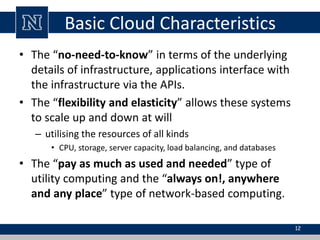 Basic Cloud Characteristics
• The “no-need-to-know” in terms of the underlying
details of infrastructure, applications interface with
the infrastructure via the APIs.
• The “flexibility and elasticity” allows these systems
to scale up and down at will
– utilising the resources of all kinds
• CPU, storage, server capacity, load balancing, and databases
• The “pay as much as used and needed” type of
utility computing and the “always on!, anywhere
and any place” type of network-based computing.
12
 