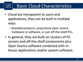 Basic Cloud Characteristics
• Cloud are transparent to users and
applications, they can be built in multiple
ways
– branded products, proprietary open source,
hardware or software, or just off-the-shelf PCs.
• In general, they are built on clusters of PC
servers and off-the-shelf components plus
Open Source software combined with in-
house applications and/or system software.
13
 