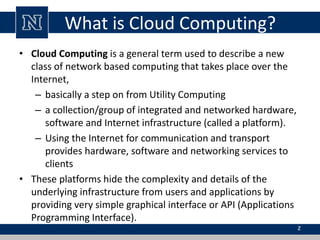 What is Cloud Computing?
• Cloud Computing is a general term used to describe a new
class of network based computing that takes place over the
Internet,
– basically a step on from Utility Computing
– a collection/group of integrated and networked hardware,
software and Internet infrastructure (called a platform).
– Using the Internet for communication and transport
provides hardware, software and networking services to
clients
• These platforms hide the complexity and details of the
underlying infrastructure from users and applications by
providing very simple graphical interface or API (Applications
Programming Interface).
2
 