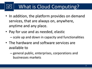 What is Cloud Computing?
• In addition, the platform provides on demand
services, that are always on, anywhere,
anytime and any place.
• Pay for use and as needed, elastic
– scale up and down in capacity and functionalities
• The hardware and software services are
available to
– general public, enterprises, corporations and
businesses markets
3
 