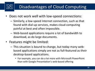 Disadvantages of Cloud Computing
• Does not work well with low-speed connections:
– Similarly, a low-speed Internet connection, such as that
found with dial-up services, makes cloud computing
painful at best and often impossible.
– Web-based applications require a lot of bandwidth to
download, as do large documents.
• Features might be limited:
– This situation is bound to change, but today many web-
based applications simply are not as full-featured as their
desktop-based applications.
• For example, you can do a lot more with Microsoft PowerPoint
than with Google Presentation's web-based offering
35
 