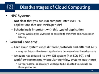 Disadvantages of Cloud Computing
• HPC Systems:
– Not clear that you can run compute-intensive HPC
applications that use MPI/OpenMP!
– Scheduling is important with this type of application
• as you want all the VM to be co-located to minimize communication
latency!
• General Concerns:
– Each cloud systems uses different protocols and different APIs
• may not be possible to run applications between cloud based systems
– Amazon has created its own DB system (not SQL 92), and
workflow system (many popular workflow systems out there)
• so your normal applications will have to be adapted to execute on
these platforms.
38
 