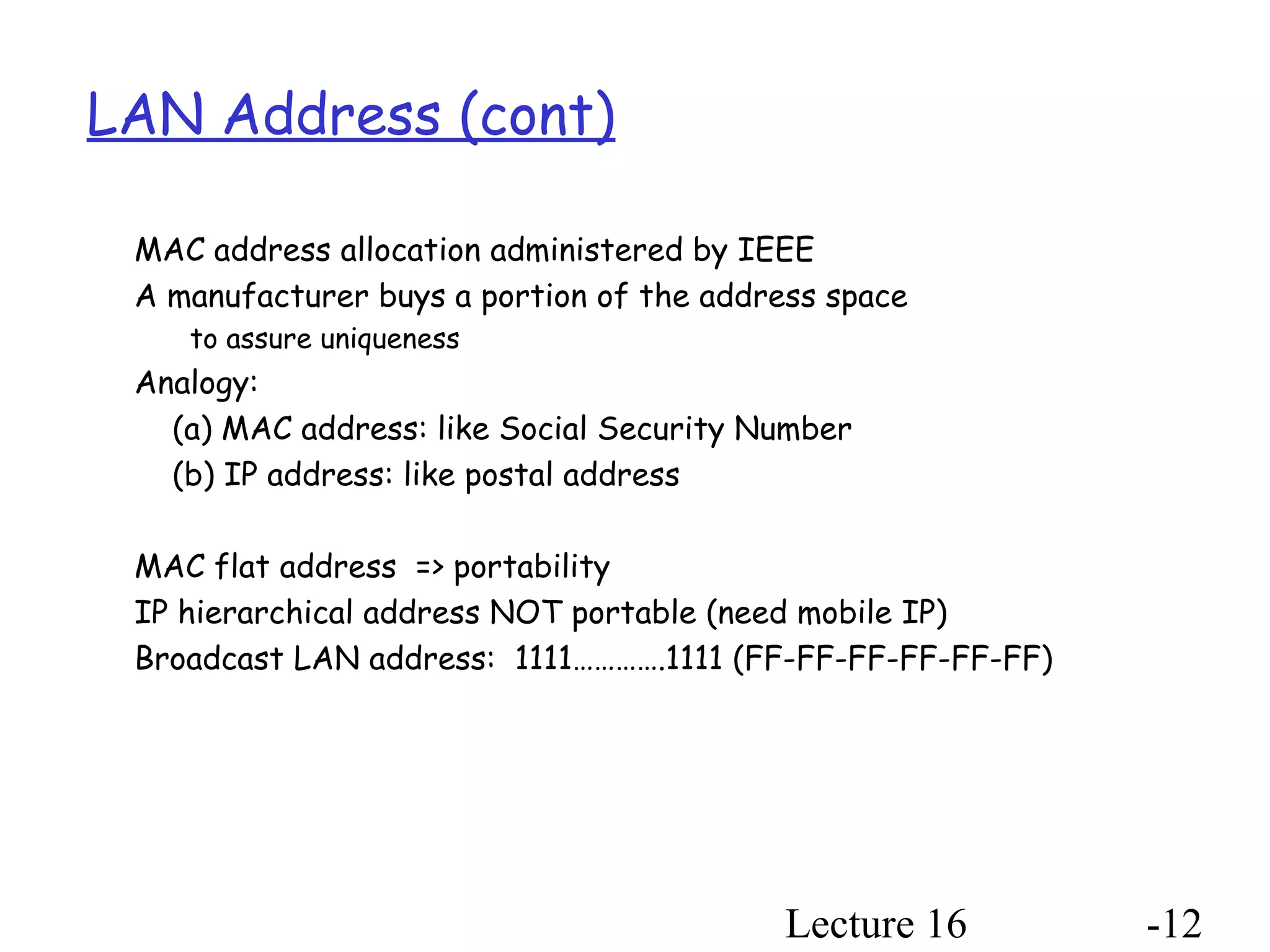 Lecture 16 -12
LAN Address (cont)
MAC address allocation administered by IEEE
A manufacturer buys a portion of the address space
to assure uniqueness
Analogy:
(a) MAC address: like Social Security Number
(b) IP address: like postal address
MAC flat address => portability
IP hierarchical address NOT portable (need mobile IP)
Broadcast LAN address: 1111………….1111 (FF-FF-FF-FF-FF-FF)
 