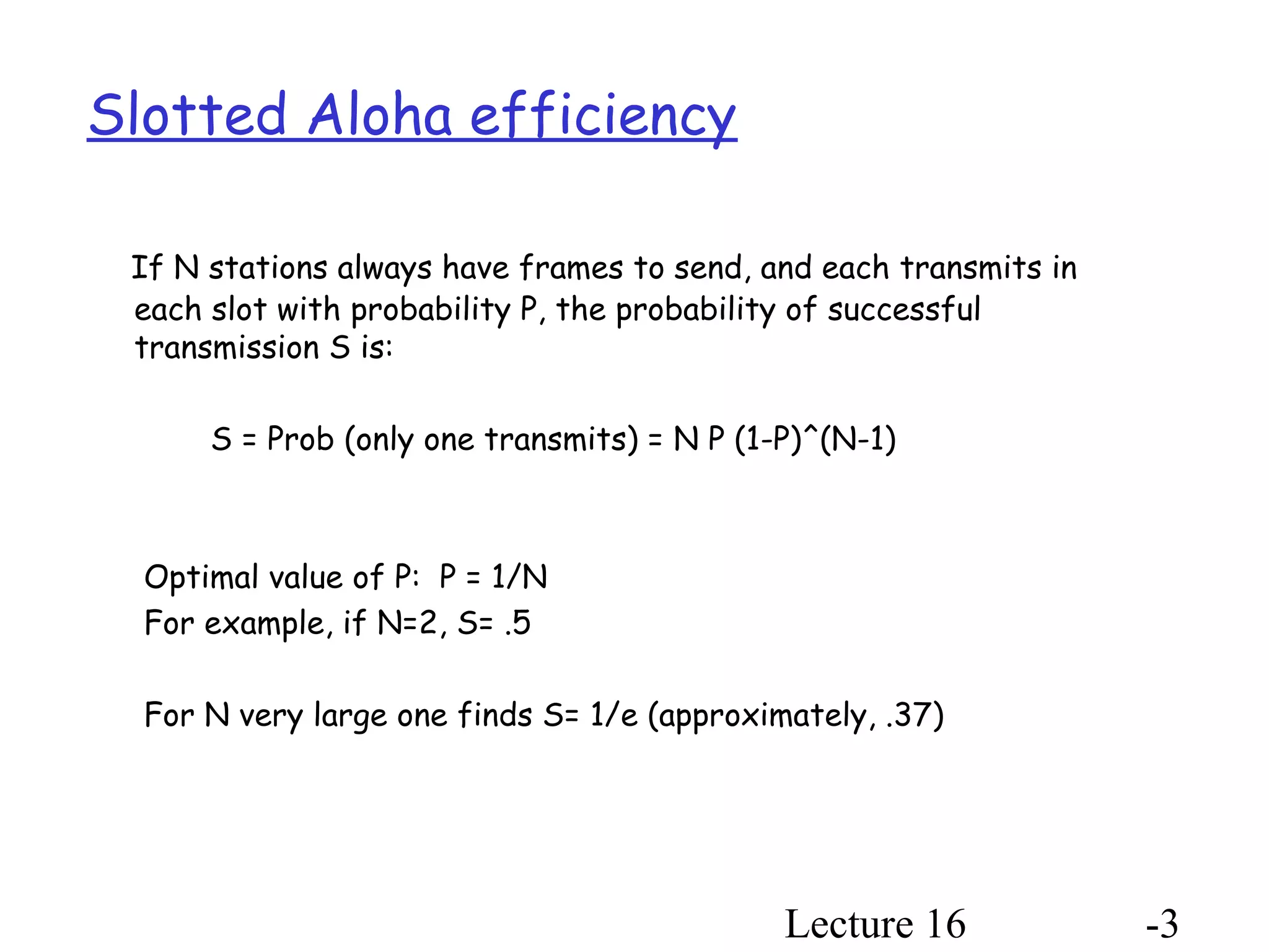 Lecture 16 -3
Slotted Aloha efficiency
If N stations always have frames to send, and each transmits in
each slot with probability P, the probability of successful
transmission S is:
S = Prob (only one transmits) = N P (1-P)^(N-1)
Optimal value of P: P = 1/N
For example, if N=2, S= .5
For N very large one finds S= 1/e (approximately, .37)
 