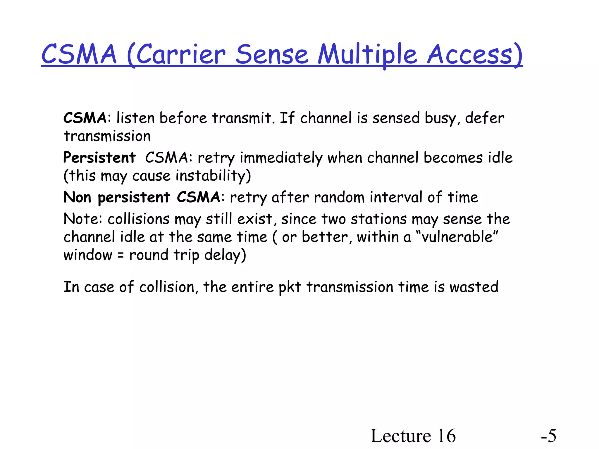 Lecture 16 -5
CSMA (Carrier Sense Multiple Access)
CSMA: listen before transmit. If channel is sensed busy, defer
transmission
Persistent CSMA: retry immediately when channel becomes idle
(this may cause instability)
Non persistent CSMA: retry after random interval of time
Note: collisions may still exist, since two stations may sense the
channel idle at the same time ( or better, within a “vulnerable”
window = round trip delay)
In case of collision, the entire pkt transmission time is wasted
 