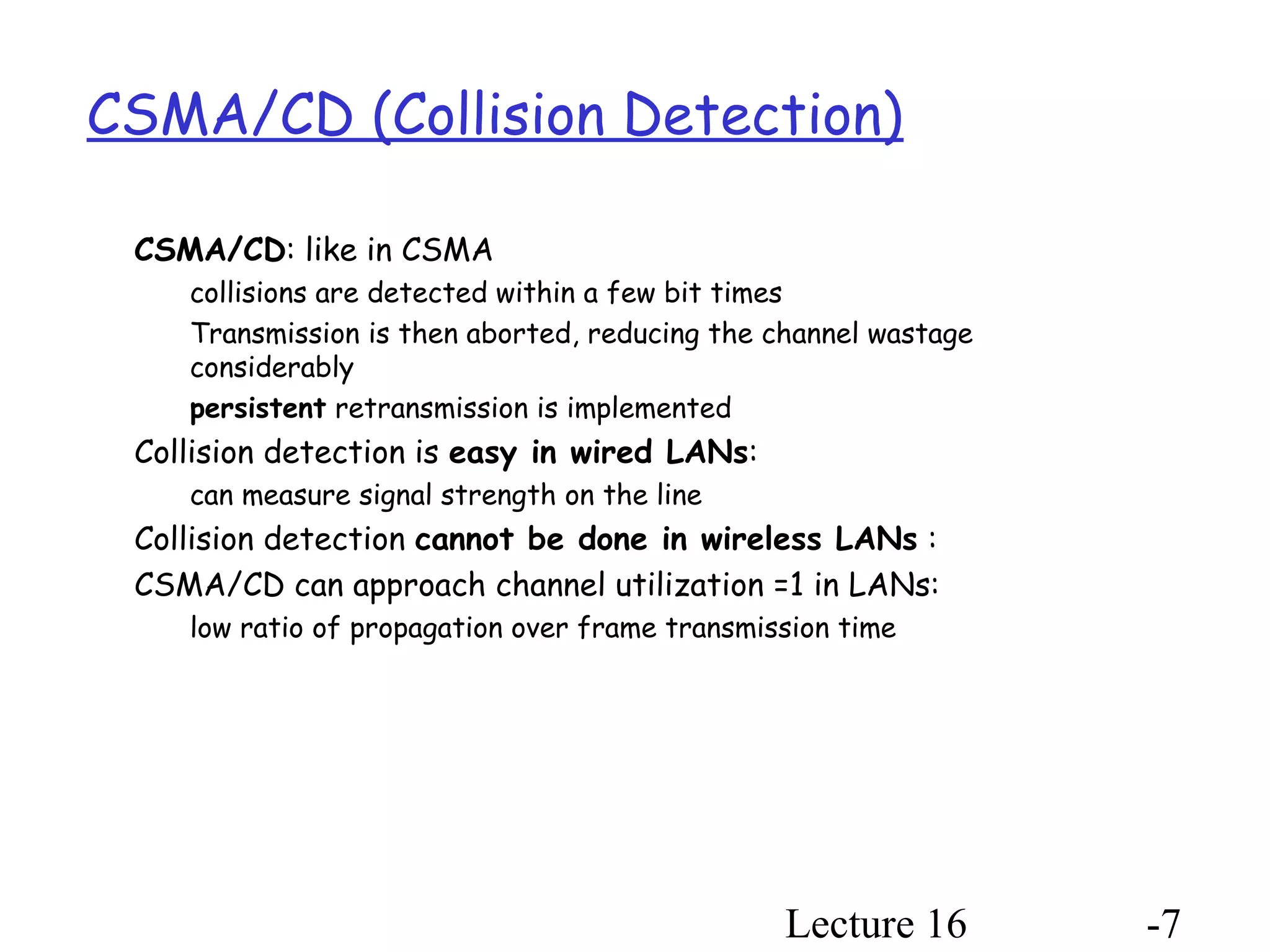 Lecture 16 -7
CSMA/CD (Collision Detection)
CSMA/CD: like in CSMA
collisions are detected within a few bit times
Transmission is then aborted, reducing the channel wastage
considerably
persistent retransmission is implemented
Collision detection is easy in wired LANs:
can measure signal strength on the line
Collision detection cannot be done in wireless LANs :
CSMA/CD can approach channel utilization =1 in LANs:
low ratio of propagation over frame transmission time
 