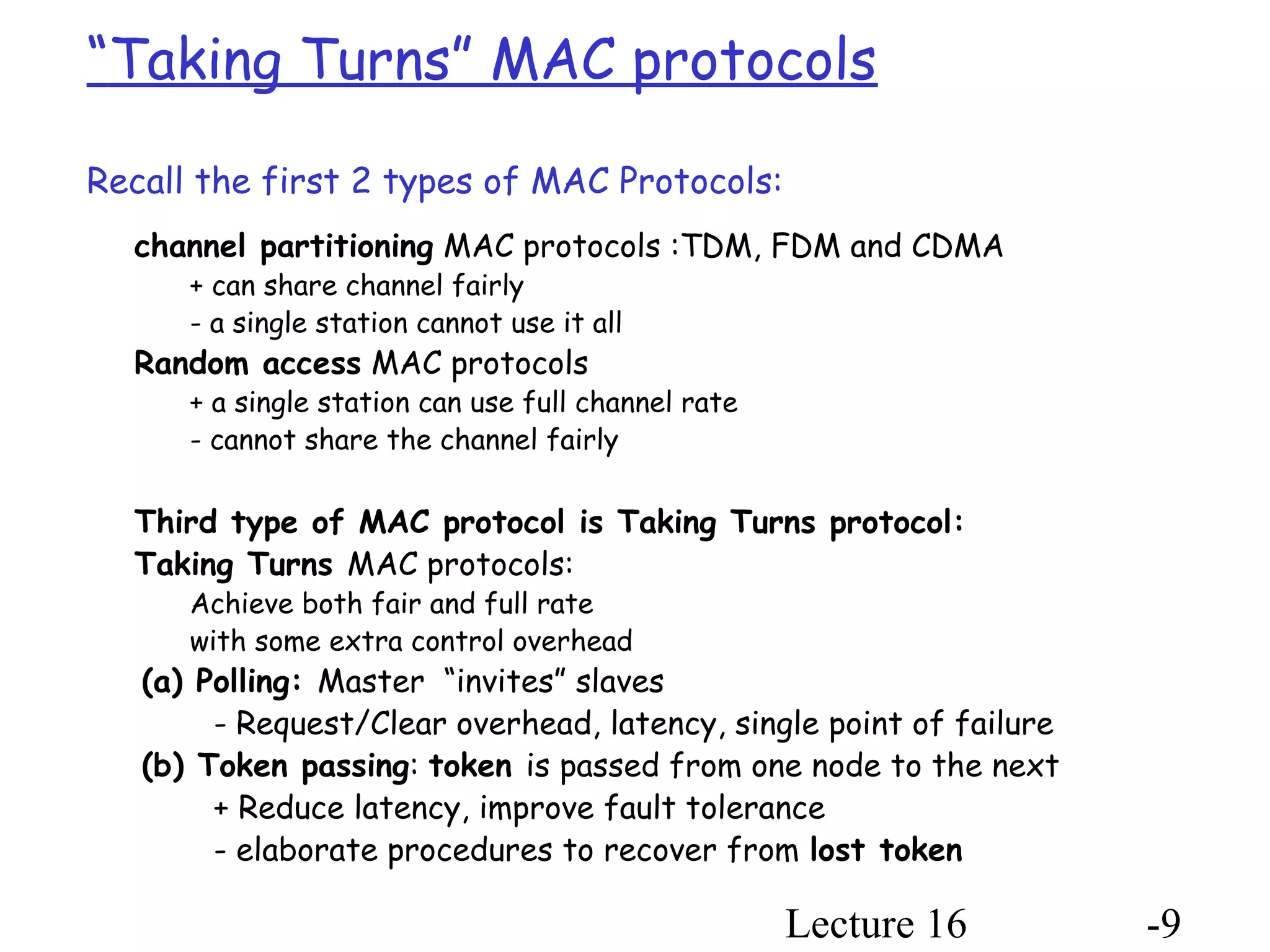 Lecture 16 -9
“Taking Turns” MAC protocols
Recall the first 2 types of MAC Protocols:
channel partitioning MAC protocols :TDM, FDM and CDMA
+ can share channel fairly
- a single station cannot use it all
Random access MAC protocols
+ a single station can use full channel rate
- cannot share the channel fairly
Third type of MAC protocol is Taking Turns protocol:
Taking Turns MAC protocols:
Achieve both fair and full rate
with some extra control overhead
(a) Polling: Master “invites” slaves
- Request/Clear overhead, latency, single point of failure
(b) Token passing: token is passed from one node to the next
+ Reduce latency, improve fault tolerance
- elaborate procedures to recover from lost token
 