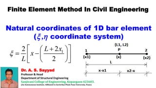 Dr. A. S. Sayyad
Professor & Head
Department of Structural Engineering
Sanjivani College of Engineering, Kopargaon 423603.
(An Autonomous Institute, Affiliated to Savitribai Phule Pune University, Pune)
Finite Element Method In Civil Engineering
Natural coordinates of 1D bar element
( coordinate system)
,
 
1
2
2
2
L x
x
L

  
 
  
 
 
 
 