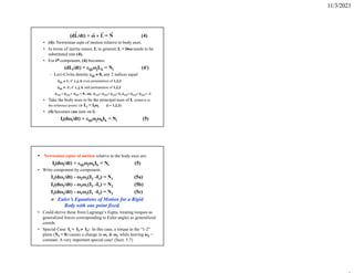 11/3/2023
(dL/dt) + ω  L = N (4)
• (4): Newtonian eqtn of motion relative to body axes.
• In terms of inertia tensor, I, in general, L = Iω needs to be
substituted into (4).
• For ith component, (4) becomes:
(dLi/dt) + ijkωjLk = Ni (4)
– Levi-Civita density ijk  0, any 2 indices equal
ijk  1, if i, j, k even permutation of 1,2,3
ijk  -1, if i, j, k odd permutation of 1,2,3
122 = 313 = 211 = 0 , etc. 123= 231= 312=1, 132= 213= 321= -1
• Take the body axes to be the principal axes of I, (relative to
the reference point)  Li = Iiωi (i = 1,2,3)
• (4) becomes (no sum on i)
Ii(dωi/dt) + ijkωjωkIk = Ni (5)
• Newtonian eqtns of motion relative to the body axes are:
Ii(dωi/dt) + ijkωjωkIk = Ni (5)
• Write component by component:
I1(dω1/dt) - ω2ω3(I2 -I3) = N1 (5a)
I2(dω2/dt) - ω3ω1(I3 -I1) = N2 (5b)
I3(dω3/dt) - ω1ω2(I1 -I2) = N3 (5c)
 Euler’s Equations of Motion for a Rigid
Body with one point fixed.
• Could derive these from Lagrange’s Eqtns, treating torques as
generalized forces corresponding to Euler angles as generalized
coords.
• Special Case: I1 = I2  I3: In this case, a torque in the “1-2”
plane (N3 = 0) causes a change in ω1 & ω2 while leaving ω3 =
constant. A very important special case! (Sect. 5.7)
 