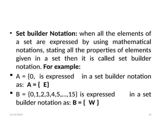 11/14/2024 10
• Set builder Notation: when all the elements of
a set are expressed by using mathematical
notations, stating all the properties of elements
given in a set then it is called set builder
notation. For example:
 A = {0, is expressed in a set builder notation
as: A = { E}
 B = {0,1,2,3,4,5,…,15} is expressed in a set
builder notation as: B = { W }
 