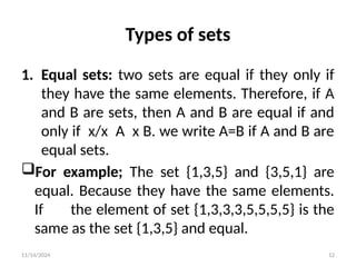 11/14/2024 12
Types of sets
1. Equal sets: two sets are equal if they only if
they have the same elements. Therefore, if A
and B are sets, then A and B are equal if and
only if x/x A x B. we write A=B if A and B are
equal sets.
For example; The set {1,3,5} and {3,5,1} are
equal. Because they have the same elements.
If the element of set {1,3,3,3,5,5,5,5} is the
same as the set {1,3,5} and equal.
 