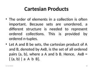 11/14/2024 18
Cartesian Products
• The order of elements in a collection is often
important. Because sets are unordered, a
different structure is needed to represent
ordered collections. This is provided by
ordered n-tuples.
• Let A and B be sets, the cartesian product of A
and B, denoted by AxB, is the set of all ordered
pairs (a, b), where a A and b B. Hence, AxB =
{ (a, b) | a A b B}.
 