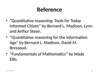20
Reference
• “Quantitative reasoning: Tools for Today
informed Citizen” by Bernard L. Madison, Lynn
and Arthur Steen.
• “Quantitative reasoning for the information
Age” by Bernard L. Madison, David M.
Bressoud.
• “Fundamentals of Mathematics” by Wade
Ellis.
2/14/2024
 