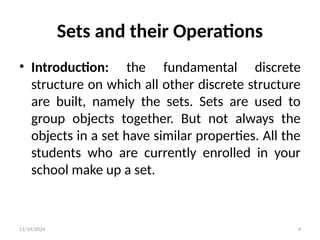 11/14/2024 4
• Introduction: the fundamental discrete
structure on which all other discrete structure
are built, namely the sets. Sets are used to
group objects together. But not always the
objects in a set have similar properties. All the
students who are currently enrolled in your
school make up a set.
Sets and their Operations
 