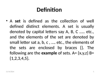 11/14/2024 5
Definition
• A set is defined as the collection of well
defined distinct elements. A set is usually
denoted by capital letters say A, B, C ….. etc.,
and the elements of the set are denoted by
small letter sat a, b, c , …. etc., the elements of
the sets are enclosed by braces {}. The
following are the example of sets. A= {x,y,z} B=
{1,2,3,4,5}.
 