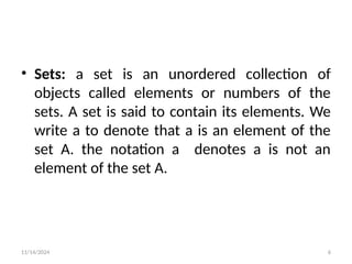 11/14/2024 6
• Sets: a set is an unordered collection of
objects called elements or numbers of the
sets. A set is said to contain its elements. We
write a to denote that a is an element of the
set A. the notation a denotes a is not an
element of the set A.
 