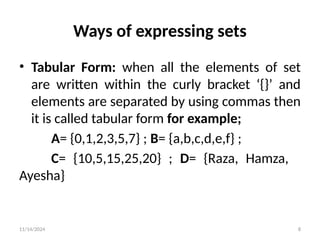11/14/2024 8
Ways of expressing sets
• Tabular Form: when all the elements of set
are written within the curly bracket ‘{}’ and
elements are separated by using commas then
it is called tabular form for example;
A= {0,1,2,3,5,7} ; B= {a,b,c,d,e,f} ;
C= {10,5,15,25,20} ; D= {Raza, Hamza,
Ayesha}
 