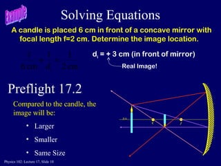 Physics 102: Lecture 17, Slide 10
Solving Equations
A candle is placed 6 cm in front of a concave mirror with
focal length f=2 cm. Determine the image location.
cm2
11
cm6
1
=+
id
di = + 3 cm (in front of mirror)
Real Image!
C f
p.a.
Preflight 17.2
Compared to the candle, the
image will be:
• Larger
• Smaller
• Same Size
 