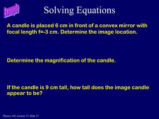 Physics 102: Lecture 17, Slide 15
Solving Equations
A candle is placed 6 cm in front of a convex mirror with
focal length f=-3 cm. Determine the image location.
Determine the magnification of the candle.
If the candle is 9 cm tall, how tall does the image candle
appear to be?
 