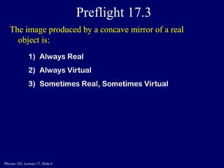 Physics 102: Lecture 17, Slide 6
Preflight 17.3
The image produced by a concave mirror of a real
object is:
1) Always Real
2) Always Virtual
3) Sometimes Real, Sometimes Virtual
 