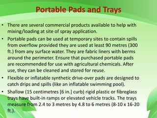 Portable Pads and Trays
• There are several commercial products available to help with
mixing/loading at site of spray application.
• Portable pads can be used at temporary sites to contain spills
from overflow provided they are used at least 90 metres (300
ft.) from any surface water. They are fabric liners with berms
around the perimeter. Ensure that purchased portable pads
are recommended for use with agricultural chemicals. After
use, they can be cleaned and stored for reuse.
• Flexible or inflatable synthetic drive-over pads are designed to
catch drips and spills (like an inflatable swimming pool).
• Shallow (15 centimetres [6 in.] curb) rigid plastic or fibreglass
trays have built-in ramps or elevated vehicle tracks. The trays
measure from 2.4 to 3 metres by 4.8 to 6 metres (8-10 x 16-20
ft.).
 