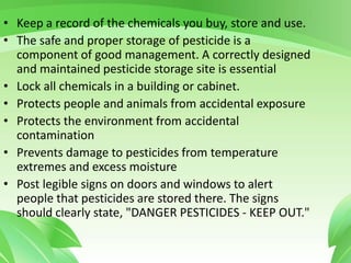 • Keep a record of the chemicals you buy, store and use.
• The safe and proper storage of pesticide is a
component of good management. A correctly designed
and maintained pesticide storage site is essential
• Lock all chemicals in a building or cabinet.
• Protects people and animals from accidental exposure
• Protects the environment from accidental
contamination
• Prevents damage to pesticides from temperature
extremes and excess moisture
• Post legible signs on doors and windows to alert
people that pesticides are stored there. The signs
should clearly state, "DANGER PESTICIDES - KEEP OUT."
 