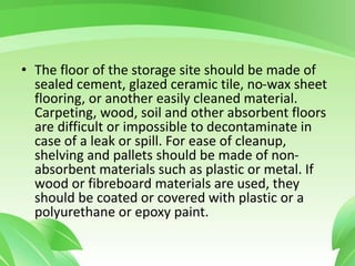 • The floor of the storage site should be made of
sealed cement, glazed ceramic tile, no-wax sheet
flooring, or another easily cleaned material.
Carpeting, wood, soil and other absorbent floors
are difficult or impossible to decontaminate in
case of a leak or spill. For ease of cleanup,
shelving and pallets should be made of non-
absorbent materials such as plastic or metal. If
wood or fibreboard materials are used, they
should be coated or covered with plastic or a
polyurethane or epoxy paint.
 