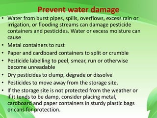 Prevent water damage
• Water from burst pipes, spills, overflows, excess rain or
irrigation, or flooding streams can damage pesticide
containers and pesticides. Water or excess moisture can
cause
• Metal containers to rust
• Paper and cardboard containers to split or crumble
• Pesticide labelling to peel, smear, run or otherwise
become unreadable
• Dry pesticides to clump, degrade or dissolve
• Pesticides to move away from the storage site.
• If the storage site is not protected from the weather or
if it tends to be damp, consider placing metal,
cardboard and paper containers in sturdy plastic bags
or cans for protection.
 