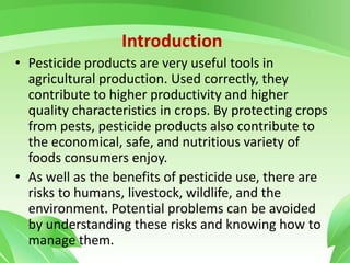 Introduction
• Pesticide products are very useful tools in
agricultural production. Used correctly, they
contribute to higher productivity and higher
quality characteristics in crops. By protecting crops
from pests, pesticide products also contribute to
the economical, safe, and nutritious variety of
foods consumers enjoy.
• As well as the benefits of pesticide use, there are
risks to humans, livestock, wildlife, and the
environment. Potential problems can be avoided
by understanding these risks and knowing how to
manage them.
 