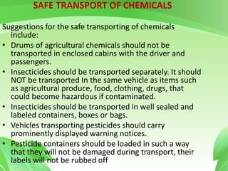 SAFE TRANSPORT OF CHEMICALS
Suggestions for the safe transporting of chemicals
include:
• Drums of agricultural chemicals should not be
transported in enclosed cabins with the driver and
passengers.
• Insecticides should be transported separately. It should
NOT be transported In the same vehicle as items such
as agricultural produce, food, clothing, drugs, that
could become hazardous if contaminated.
• Insecticides should be transported in well sealed and
labeled containers, boxes or bags.
• Vehicles transporting pesticides should carry
prominently displayed warning notices.
• Pesticide containers should be loaded in such a way
that they will not be damaged during transport, their
labels will not be rubbed off
 