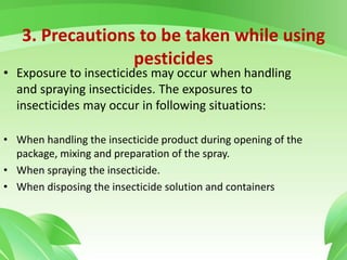 3. Precautions to be taken while using
pesticides
• Exposure to insecticides may occur when handling
and spraying insecticides. The exposures to
insecticides may occur in following situations:
• When handling the insecticide product during opening of the
package, mixing and preparation of the spray.
• When spraying the insecticide.
• When disposing the insecticide solution and containers
 
