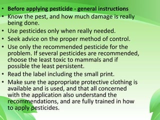 • Before applying pesticide - general instructions
• Know the pest, and how much damage is really
being done.
• Use pesticides only when really needed.
• Seek advice on the proper method of control.
• Use only the recommended pesticide for the
problem. If several pesticides are recommended,
choose the least toxic to mammals and if
possible the least persistent.
• Read the label including the small print.
• Make sure the appropriate protective clothing is
available and is used, and that all concerned
with the application also understand the
recommendations, and are fully trained in how
to apply pesticides.
 
