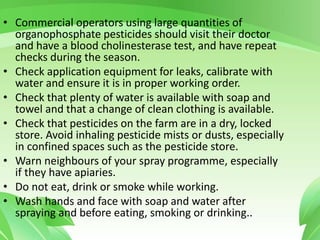 • Commercial operators using large quantities of
organophosphate pesticides should visit their doctor
and have a blood cholinesterase test, and have repeat
checks during the season.
• Check application equipment for leaks, calibrate with
water and ensure it is in proper working order.
• Check that plenty of water is available with soap and
towel and that a change of clean clothing is available.
• Check that pesticides on the farm are in a dry, locked
store. Avoid inhaling pesticide mists or dusts, especially
in confined spaces such as the pesticide store.
• Warn neighbours of your spray programme, especially
if they have apiaries.
• Do not eat, drink or smoke while working.
• Wash hands and face with soap and water after
spraying and before eating, smoking or drinking..
 