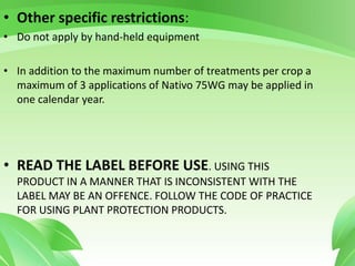 • Other specific restrictions:
• Do not apply by hand-held equipment
• In addition to the maximum number of treatments per crop a
maximum of 3 applications of Nativo 75WG may be applied in
one calendar year.
• READ THE LABEL BEFORE USE. USING THIS
PRODUCT IN A MANNER THAT IS INCONSISTENT WITH THE
LABEL MAY BE AN OFFENCE. FOLLOW THE CODE OF PRACTICE
FOR USING PLANT PROTECTION PRODUCTS.
 