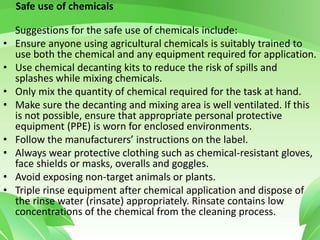 Safe use of chemicals
Suggestions for the safe use of chemicals include:
• Ensure anyone using agricultural chemicals is suitably trained to
use both the chemical and any equipment required for application.
• Use chemical decanting kits to reduce the risk of spills and
splashes while mixing chemicals.
• Only mix the quantity of chemical required for the task at hand.
• Make sure the decanting and mixing area is well ventilated. If this
is not possible, ensure that appropriate personal protective
equipment (PPE) is worn for enclosed environments.
• Follow the manufacturers’ instructions on the label.
• Always wear protective clothing such as chemical-resistant gloves,
face shields or masks, overalls and goggles.
• Avoid exposing non-target animals or plants.
• Triple rinse equipment after chemical application and dispose of
the rinse water (rinsate) appropriately. Rinsate contains low
concentrations of the chemical from the cleaning process.
 