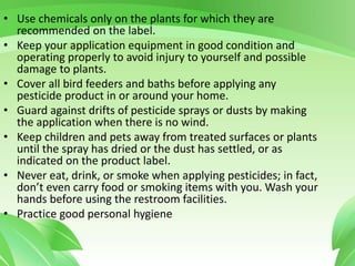 • Use chemicals only on the plants for which they are
recommended on the label.
• Keep your application equipment in good condition and
operating properly to avoid injury to yourself and possible
damage to plants.
• Cover all bird feeders and baths before applying any
pesticide product in or around your home.
• Guard against drifts of pesticide sprays or dusts by making
the application when there is no wind.
• Keep children and pets away from treated surfaces or plants
until the spray has dried or the dust has settled, or as
indicated on the product label.
• Never eat, drink, or smoke when applying pesticides; in fact,
don’t even carry food or smoking items with you. Wash your
hands before using the restroom facilities.
• Practice good personal hygiene
 