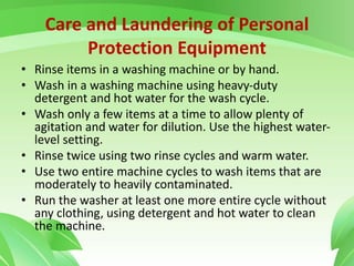 Care and Laundering of Personal
Protection Equipment
• Rinse items in a washing machine or by hand.
• Wash in a washing machine using heavy-duty
detergent and hot water for the wash cycle.
• Wash only a few items at a time to allow plenty of
agitation and water for dilution. Use the highest water-
level setting.
• Rinse twice using two rinse cycles and warm water.
• Use two entire machine cycles to wash items that are
moderately to heavily contaminated.
• Run the washer at least one more entire cycle without
any clothing, using detergent and hot water to clean
the machine.
 